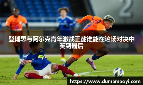 登博思与阿尔克青年激战正酣谁能在这场对决中笑到最后